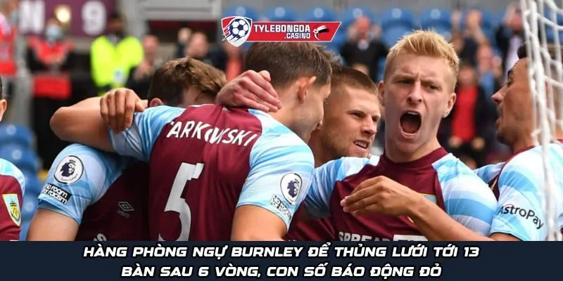 Hàng phòng ngự Burnley để thủng lưới tới 13 bàn sau 6 vòng, con số báo động đỏ