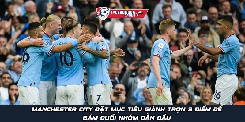 Manchester City đặt mục tiêu giành trọn 3 điểm để bám đuổi nhóm dẫn đầu
